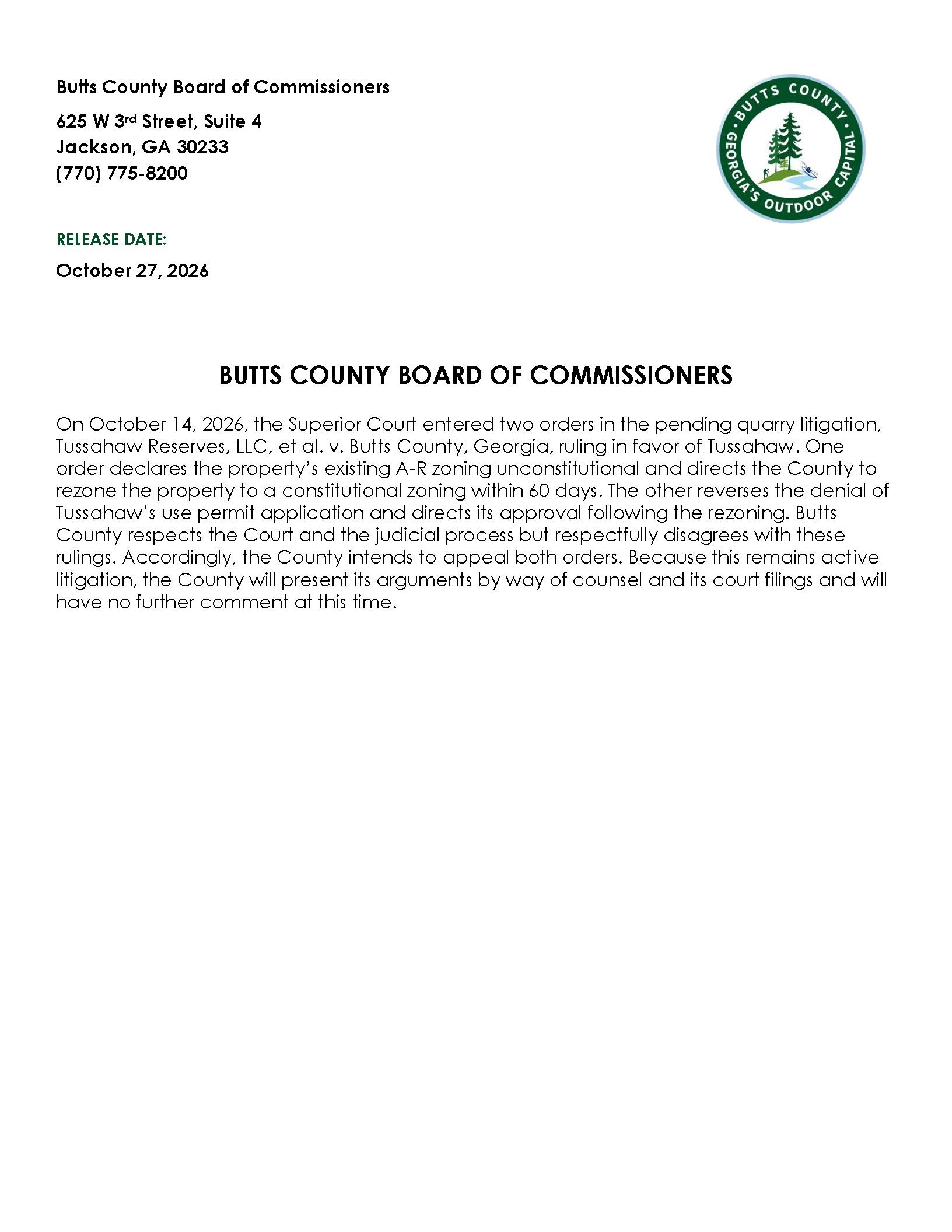 On October 14, 2026, the Superior Court entered two orders in the pending quarry litigation, Tussahaw Reserves, LLC, et al. v. Butts County, Georgia, ruling in favor of Tussahaw. One order declares the property’s existing A-R zoning unconstitutional and directs the County to rezone the property to a constitutional zoning within 60 days. The other reverses the denial of Tussahaw’s use permit application and directs its approval following the rezoning. Butts County respects the Court and the judicial process but respectfully disagrees with these rulings. Accordingly, the County intends to appeal both orders. Because this remains active litigation, the County will present its arguments by way of counsel and its court filings and will have no further comment at this time.
